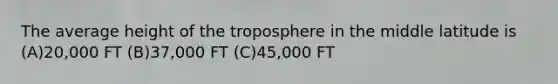 The average height of the troposphere in the middle latitude is (A)20,000 FT (B)37,000 FT (C)45,000 FT