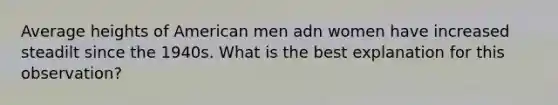 Average heights of American men adn women have increased steadilt since the 1940s. What is the best explanation for this observation?