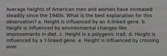 Average heights of American men and women have increased steadily since the 1940s. What is the best explanation for this observation? a. Height is influenced by an X-linked gene. b. Height is influenced by environmental changes like improvements in diet. c. Height is a polygenic trait. d. Height is influenced by a Y-linked gene. e. Height is influenced by crossing over.