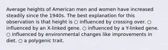 Average heights of American men and women have increased steadily since the 1940s. The best explanation for this observation is that height is ○ influenced by crossing over. ○ influenced by an X-linked gene. ○ influenced by a Y-linked gene. ○ influenced by environmental changes like improvements in diet. ○ a polygenic trait.