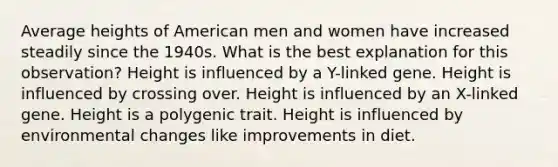 Average heights of American men and women have increased steadily since the 1940s. What is the best explanation for this observation? Height is influenced by a Y-linked gene. Height is influenced by crossing over. Height is influenced by an X-linked gene. Height is a polygenic trait. Height is influenced by environmental changes like improvements in diet.