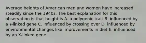 Average heights of American men and women have increased steadily since the 1940s. The best explanation for this observation is that height is A. a polygenic trait B. influenced by a Y-linked gene C. influenced by crossing over D. influenced by environmental changes like improvements in diet E. influenced by an X-linked gene