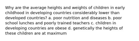 Why are the average heights and weights of children in early childhood in developing countries considerably lower than <a href='https://www.questionai.com/knowledge/ktxFtocF9i-developed-countries' class='anchor-knowledge'>developed countries</a>? a. poor nutrition and diseases b. poor school lunches and poorly trained teachers c. children in developing countries are obese d. genetically the heights of these children are at maximum