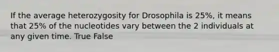 If the average heterozygosity for Drosophila is 25%, it means that 25% of the nucleotides vary between the 2 individuals at any given time. True False