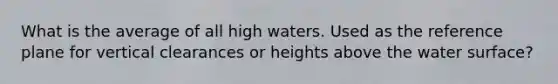 What is the average of all high waters. Used as the reference plane for vertical clearances or heights above the water surface?