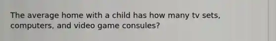 The average home with a child has how many tv sets, computers, and video game consules?