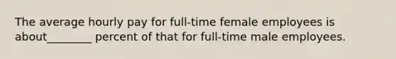 The average hourly pay for full-time female employees is about________ percent of that for full-time male employees.