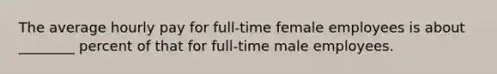 The average hourly pay for full-time female employees is about ________ percent of that for full-time male employees.