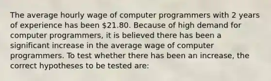 The average hourly wage of computer programmers with 2 years of experience has been 21.80. Because of high demand for computer programmers, it is believed there has been a significant increase in the average wage of computer programmers. To test whether there has been an increase, the correct hypotheses to be tested are: