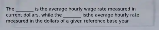 The ________ is the average hourly wage rate measured in current dollars, while the ________ isthe average hourly rate measured in the dollars of a given reference base year