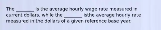 The ________ is the average hourly wage rate measured in current dollars, while the ________ isthe average hourly rate measured in the dollars of a given reference base year.