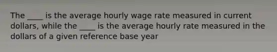 The ____ is the average hourly wage rate measured in current dollars, while the ____ is the average hourly rate measured in the dollars of a given reference base year