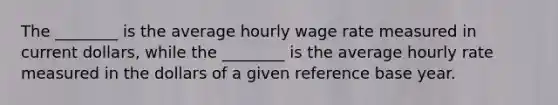 The ________ is the average hourly wage rate measured in current dollars, while the ________ is the average hourly rate measured in the dollars of a given reference base year.