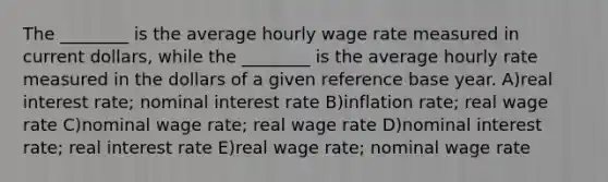 The ________ is the average hourly wage rate measured in current dollars, while the ________ is the average hourly rate measured in the dollars of a given reference base year. A)real interest rate; nominal interest rate B)inflation rate; real wage rate C)nominal wage rate; real wage rate D)nominal interest rate; real interest rate E)real wage rate; nominal wage rate