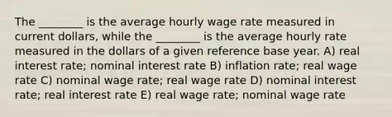 The ________ is the average hourly wage rate measured in current dollars, while the ________ is the average hourly rate measured in the dollars of a given reference base year. A) real interest rate; nominal interest rate B) inflation rate; real wage rate C) nominal wage rate; real wage rate D) nominal interest rate; real interest rate E) real wage rate; nominal wage rate