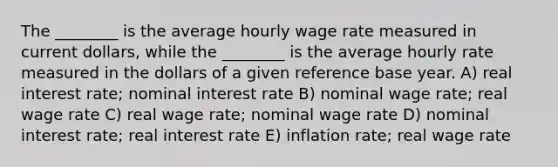 The ________ is the average hourly wage rate measured in current dollars, while the ________ is the average hourly rate measured in the dollars of a given reference base year. A) real interest rate; nominal interest rate B) nominal wage rate; real wage rate C) real wage rate; nominal wage rate D) nominal interest rate; real interest rate E) inflation rate; real wage rate