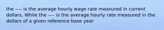 the ---- is the average hourly wage rate measured in current dollars, While the ---- is the average hourly rate measured in the dollars of a given reference base year