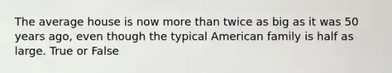 The average house is now more than twice as big as it was 50 years ago, even though the typical American family is half as large. True or False