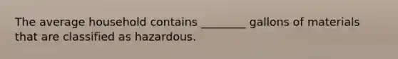 The average household contains ________ gallons of materials that are classified as hazardous.