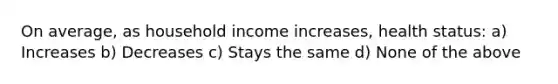 On average, as household income increases, health status: a) Increases b) Decreases c) Stays the same d) None of the above