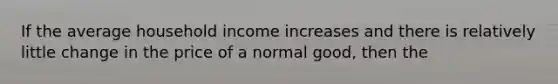 If the average household income increases and there is relatively little change in the price of a normal good, then the