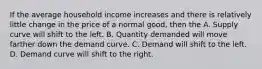 If the average household income increases and there is relatively little change in the price of a normal good, then the A. Supply curve will shift to the left. B. Quantity demanded will move farther down the demand curve. C. Demand will shift to the left. D. Demand curve will shift to the right.