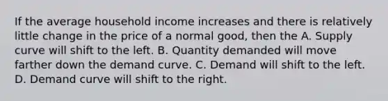 If the average household income increases and there is relatively little change in the price of a normal good, then the A. Supply curve will shift to the left. B. Quantity demanded will move farther down the demand curve. C. Demand will shift to the left. D. Demand curve will shift to the right.