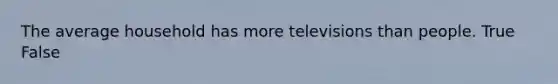 The average household has more televisions than people. True False