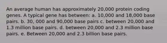 An average human has approximately 20,000 protein coding genes. A typical gene has between: a. 10,000 and 18,000 base pairs. b. 30, 000 and 90,000 base pairs c. between 20,000 and 1.3 million base pairs. d. between 20,000 and 2.3 million base pairs. e. Between 20,000 and 2.3 billion base pairs.