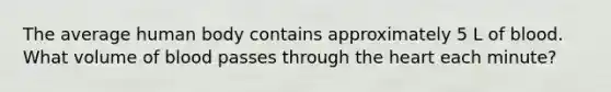 The average human body contains approximately 5 L of blood. What volume of blood passes through the heart each minute?