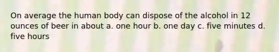 On average the human body can dispose of the alcohol in 12 ounces of beer in about a. one hour b. one day c. five minutes d. five hours