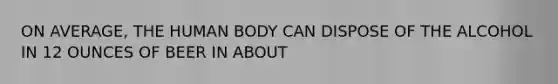 ON AVERAGE, THE HUMAN BODY CAN DISPOSE OF THE ALCOHOL IN 12 OUNCES OF BEER IN ABOUT