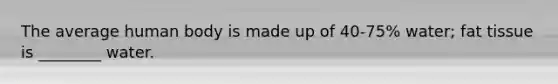 The average human body is made up of 40-75% water; fat tissue is ________ water.