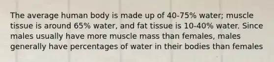 The average human body is made up of 40-75% water; muscle tissue is around 65% water, and fat tissue is 10-40% water. Since males usually have more muscle mass than females, males generally have percentages of water in their bodies than females