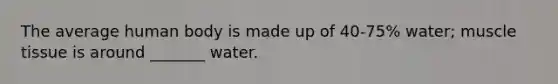 The average human body is made up of 40-75% water; muscle tissue is around _______ water.