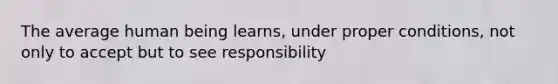 The average human being learns, under proper conditions, not only to accept but to see responsibility