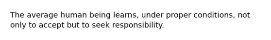 The average human being learns, under proper conditions, not only to accept but to seek responsibility.