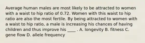 Average human males are most likely to be attracted to women with a waist to hip ratio of 0.72. Women with this waist to hip ratio are also the most fertile. By being attracted to women with a waist to hip ratio, a male is increasing his chances of having children and thus improve his ____ . A. longevity B. fitness C. gene flow D. allele frequency