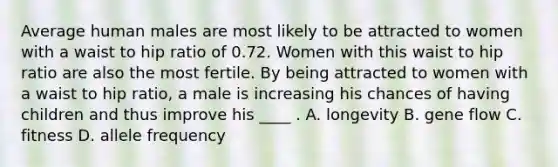 Average human males are most likely to be attracted to women with a waist to hip ratio of 0.72. Women with this waist to hip ratio are also the most fertile. By being attracted to women with a waist to hip ratio, a male is increasing his chances of having children and thus improve his ____ . A. longevity B. gene flow C. fitness D. allele frequency