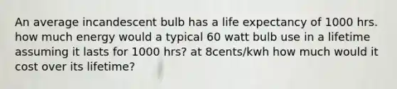 An average incandescent bulb has a life expectancy of 1000 hrs. how much energy would a typical 60 watt bulb use in a lifetime assuming it lasts for 1000 hrs? at 8cents/kwh how much would it cost over its lifetime?