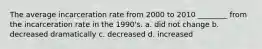 The average incarceration rate from 2000 to 2010 ________ from the incarceration rate in the 1990's. a. did not change b. decreased dramatically c. decreased d. increased