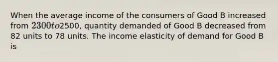 When the average income of the consumers of Good B increased from 2300 to2500, quantity demanded of Good B decreased from 82 units to 78 units. The income elasticity of demand for Good B is