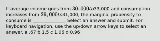 If average income goes from 30,000 to33,000 and consumption increases from 29,000 to31,000, the marginal propensity to consume is ______________. Select an answer and submit. For keyboard navigation, use the up/down arrow keys to select an answer. a .67 b 1.5 c 1.06 d 0.96