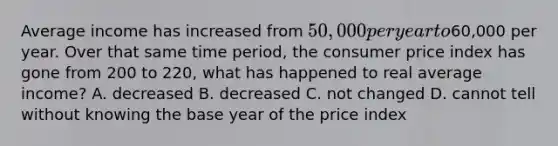 Average income has increased from 50,000 per year to60,000 per year. Over that same time period, the consumer price index has gone from 200 to 220, what has happened to real average income? A. decreased B. decreased C. not changed D. cannot tell without knowing the base year of the price index