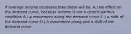 If average income increases then there will be: A.) No effect on the demand curve, because income is not a ceteris paribus condition B.) A movement along the demand curve C.) A shift of the demand curve D.) A movement along and a shift of the demand curve