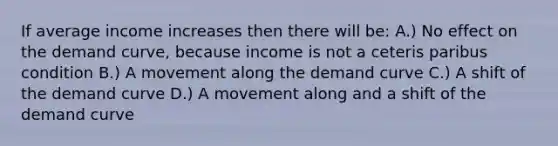 If average income increases then there will be: A.) No effect on the demand curve, because income is not a ceteris paribus condition B.) A movement along the demand curve C.) A shift of the demand curve D.) A movement along and a shift of the demand curve