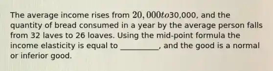 The average income rises from 20,000 to30,000, and the quantity of bread consumed in a year by the average person falls from 32 laves to 26 loaves. Using the mid-point formula the income elasticity is equal to __________, and the good is a normal or inferior good.