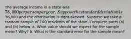 The average income in a state was ​78,000 per person per year. Suppose the standard deviation is ​36,000 and the distribution is​ right-skewed. Suppose we take a random sample of 100 residents of the state. Complete parts​ (a) and​ (b) below. a. What value should we expect for the sample​ mean? Why? b. What is the standard error for the sample​ mean?