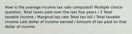 How is the average income tax rate computed? Multiple choice question. Total taxes paid over the last five years / 5 Total taxable income / Marginal tax rate Total tax bill / Total taxable income Last dollar of income earned / Amount of tax paid on that dollar of income