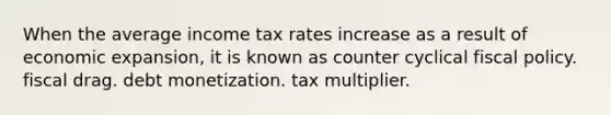 When the average income tax rates increase as a result of economic​ expansion, it is known as counter cyclical fiscal policy. fiscal drag. debt monetization. tax multiplier.